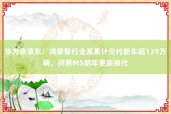 华为余承东：鸿蒙智行全系累计交付新车超139万辆，问界M5明年更新换代