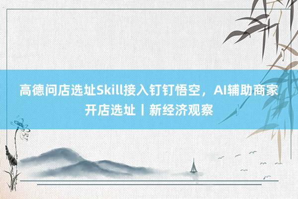 高德问店选址Skill接入钉钉悟空，AI辅助商家开店选址丨新经济观察