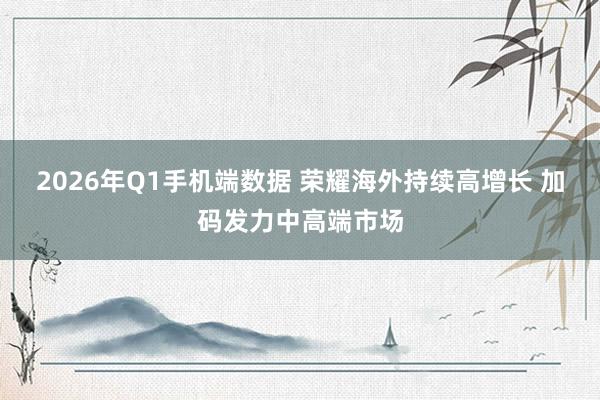 2026年Q1手机端数据 荣耀海外持续高增长 加码发力中高端市场
