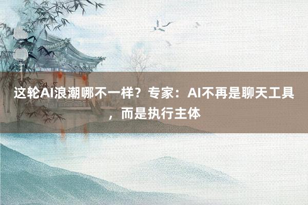 这轮AI浪潮哪不一样？专家：AI不再是聊天工具，而是执行主体
