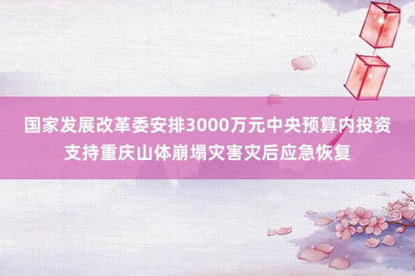 国家发展改革委安排3000万元中央预算内投资支持重庆山体崩塌灾害灾后应急恢复