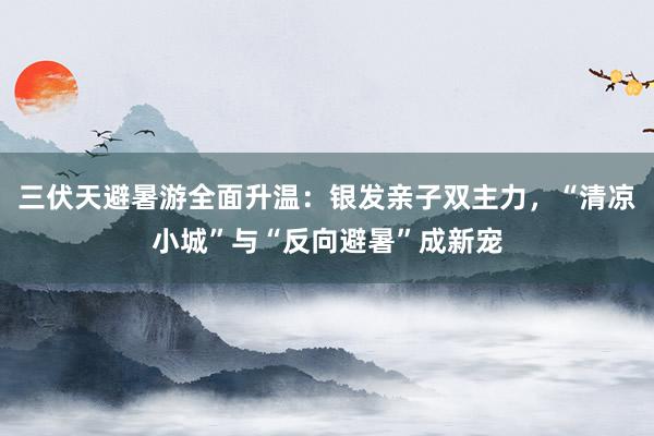 三伏天避暑游全面升温：银发亲子双主力，“清凉小城”与“反向避暑”成新宠