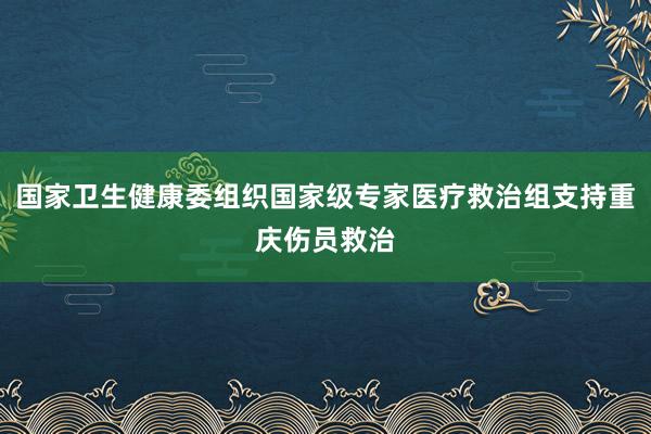 国家卫生健康委组织国家级专家医疗救治组支持重庆伤员救治