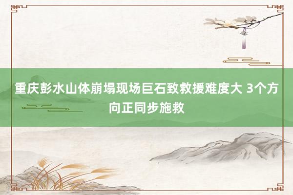 重庆彭水山体崩塌现场巨石致救援难度大 3个方向正同步施救