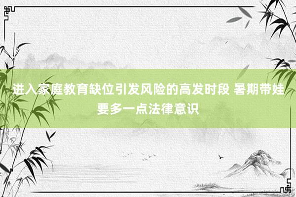 进入家庭教育缺位引发风险的高发时段 暑期带娃要多一点法律意识