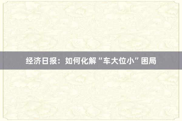 经济日报：如何化解“车大位小”困局