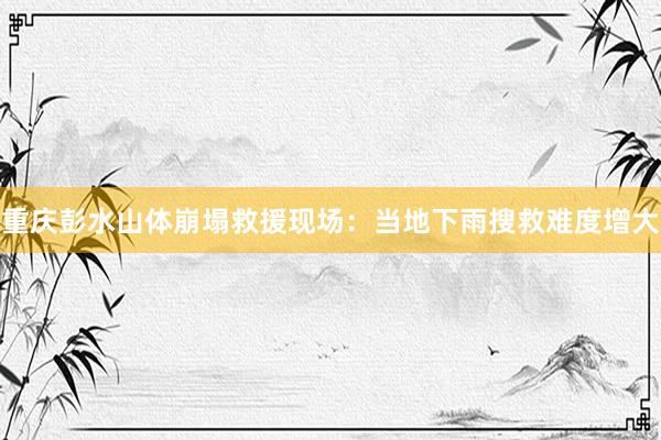 重庆彭水山体崩塌救援现场：当地下雨搜救难度增大