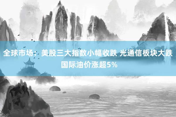 全球市场：美股三大指数小幅收跌 光通信板块大跌 国际油价涨超5%