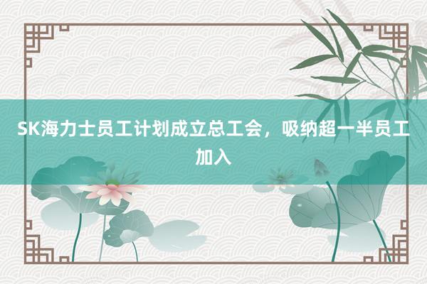 SK海力士员工计划成立总工会，吸纳超一半员工加入