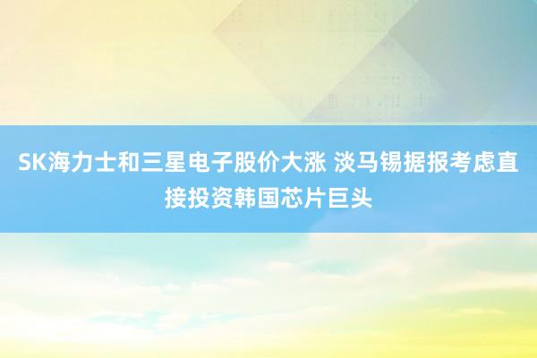 SK海力士和三星电子股价大涨 淡马锡据报考虑直接投资韩国芯片巨头