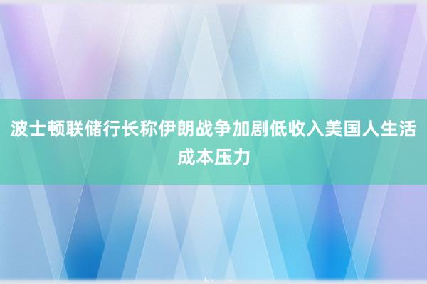 波士顿联储行长称伊朗战争加剧低收入美国人生活成本压力