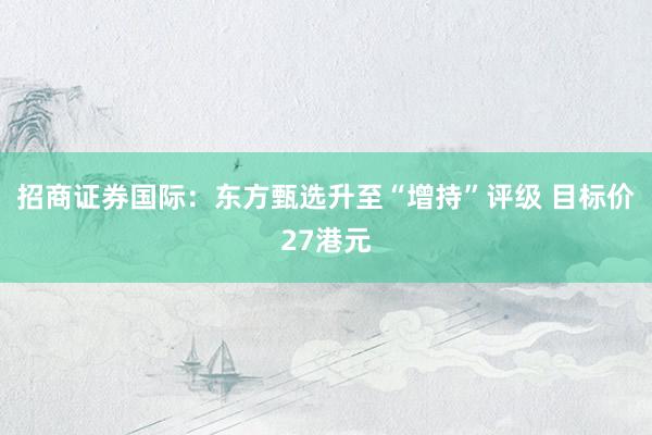 招商证券国际：东方甄选升至“增持”评级 目标价27港元