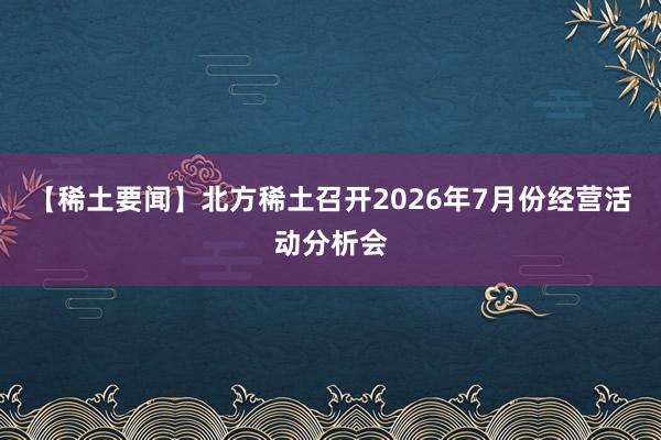 【稀土要闻】北方稀土召开2026年7月份经营活动分析会