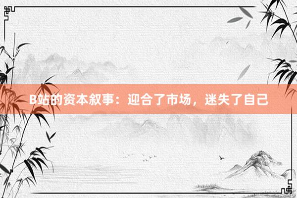 B站的资本叙事：迎合了市场，迷失了自己
