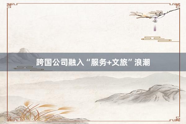 跨国公司融入“服务+文旅”浪潮
