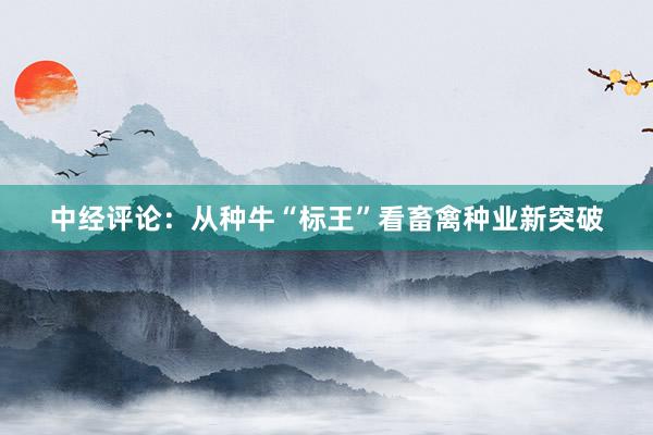 中经评论：从种牛“标王”看畜禽种业新突破