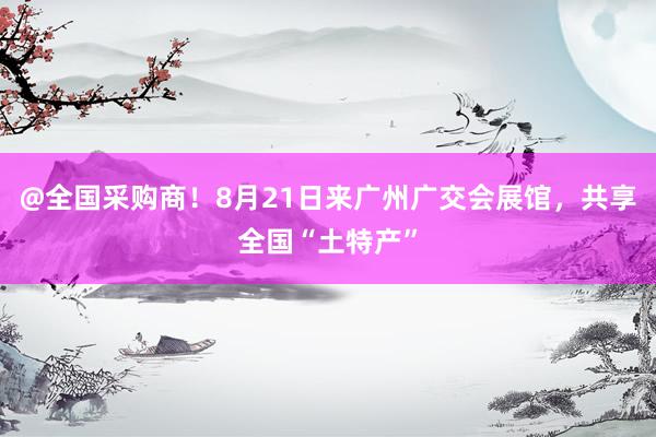 @全国采购商！8月21日来广州广交会展馆，共享全国“土特产”