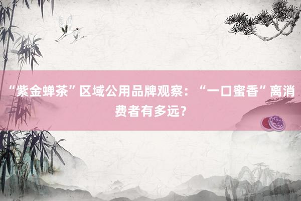 “紫金蝉茶”区域公用品牌观察：“一口蜜香”离消费者有多远？