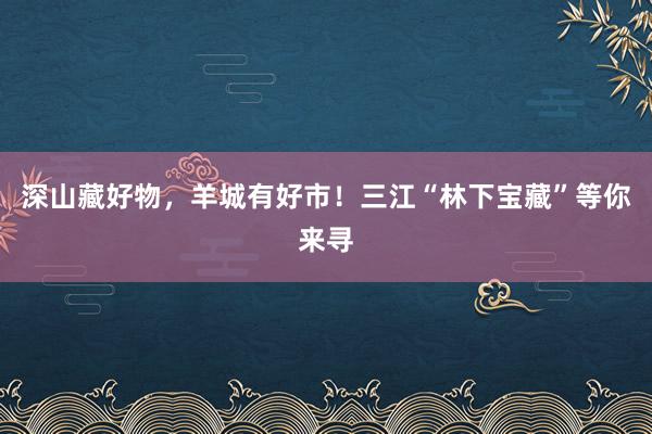 深山藏好物，羊城有好市！三江“林下宝藏”等你来寻