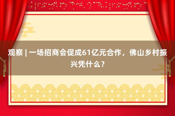 观察 | 一场招商会促成61亿元合作，佛山乡村振兴凭什么？