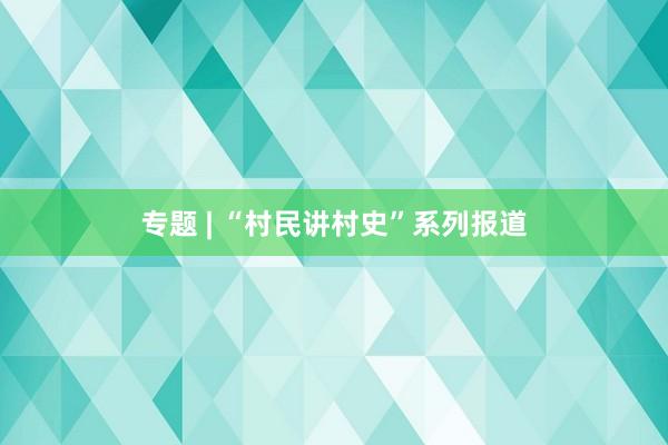 专题 | “村民讲村史”系列报道