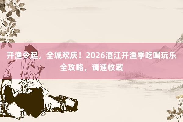 开渔令起，全城欢庆！2026湛江开渔季吃喝玩乐全攻略，请速收藏