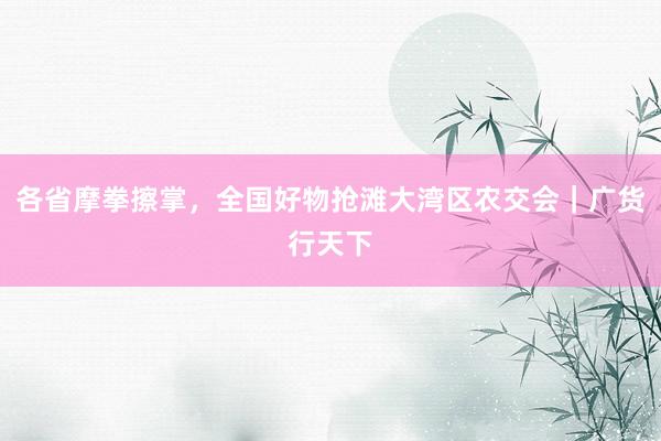 各省摩拳擦掌，全国好物抢滩大湾区农交会｜广货行天下