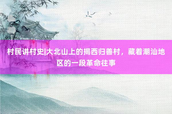 村民讲村史|大北山上的揭西归善村，藏着潮汕地区的一段革命往事