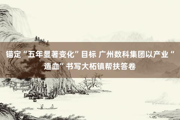 锚定“五年显著变化”目标 广州数科集团以产业“造血”书写大柘镇帮扶答卷