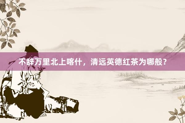 不辞万里北上喀什，清远英德红茶为哪般？