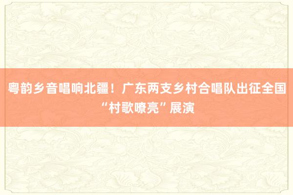 粤韵乡音唱响北疆！广东两支乡村合唱队出征全国“村歌嘹亮”展演