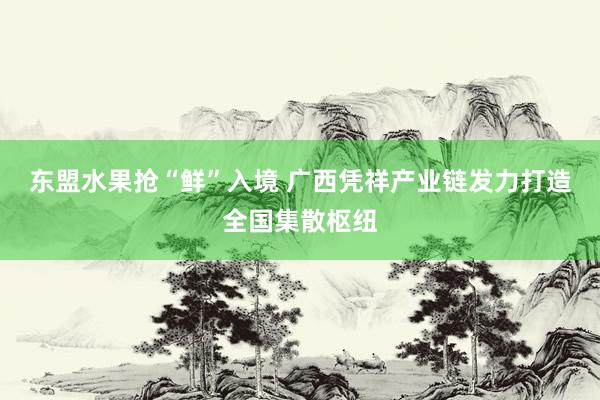 东盟水果抢“鲜”入境 广西凭祥产业链发力打造全国集散枢纽