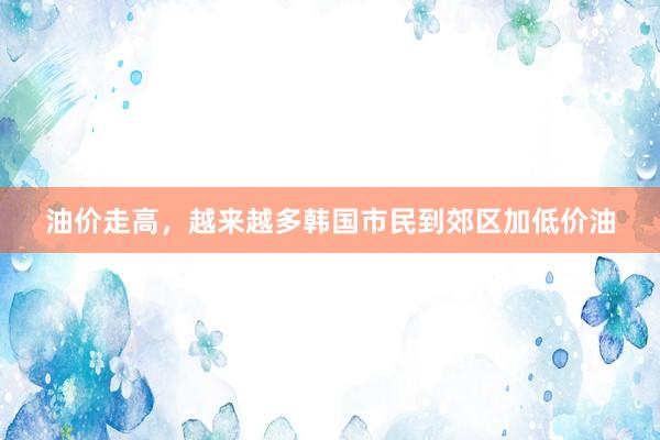 油价走高，越来越多韩国市民到郊区加低价油
