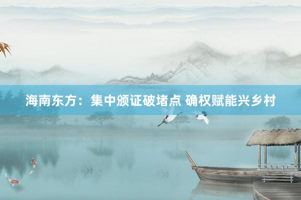 海南东方：集中颁证破堵点 确权赋能兴乡村