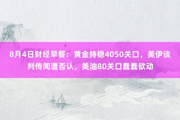 8月4日财经早餐：黄金持稳4050关口，美伊谈判传闻遭否认，美油80关口蠢蠢欲动