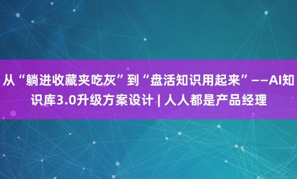 从“躺进收藏夹吃灰”到“盘活知识用起来”——AI知识库3.0升级方案设计 | 人人都是产品经理