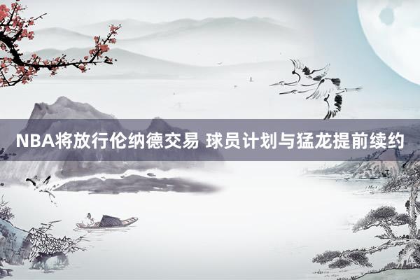 NBA将放行伦纳德交易 球员计划与猛龙提前续约