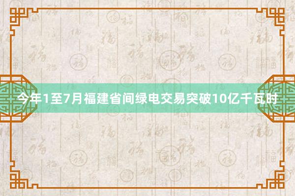 今年1至7月福建省间绿电交易突破10亿千瓦时