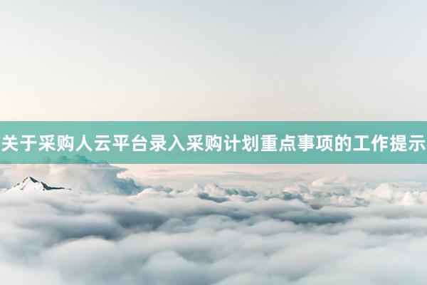 关于采购人云平台录入采购计划重点事项的工作提示