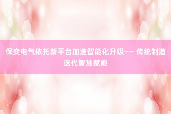 保变电气依托新平台加速智能化升级—— 传统制造迭代智慧赋能