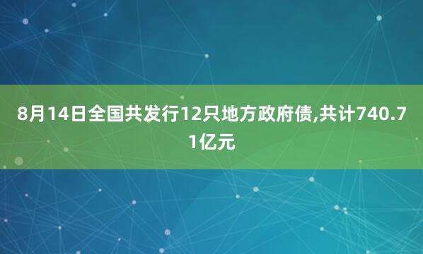 8月14日全国共发行12只地方政府债,共计740.71亿元