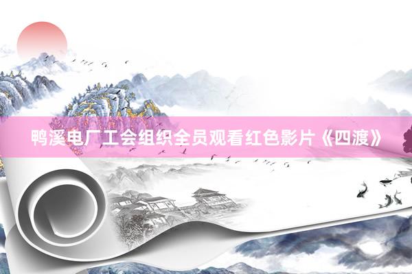 鸭溪电厂工会组织全员观看红色影片《四渡》