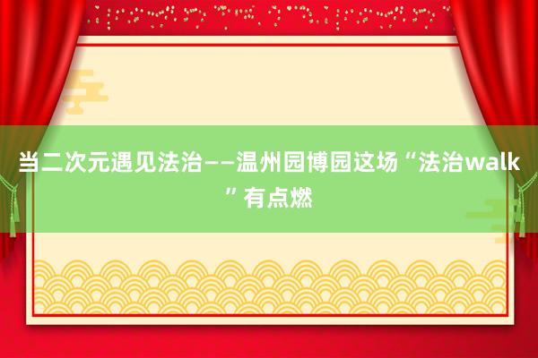 当二次元遇见法治——温州园博园这场“法治walk”有点燃
