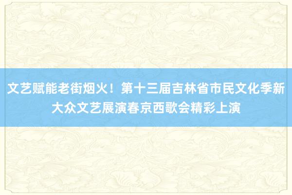 文艺赋能老街烟火！第十三届吉林省市民文化季新大众文艺展演春京西歌会精彩上演