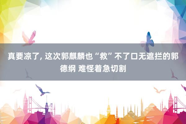 真要凉了, 这次郭麒麟也“救”不了口无遮拦的郭德纲 难怪着急切割
