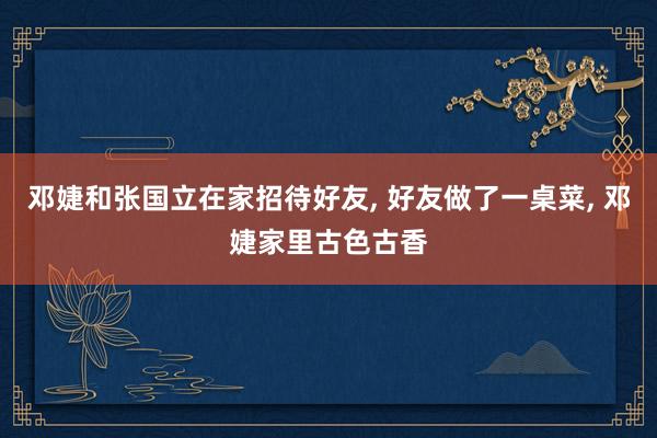 邓婕和张国立在家招待好友, 好友做了一桌菜, 邓婕家里古色古香