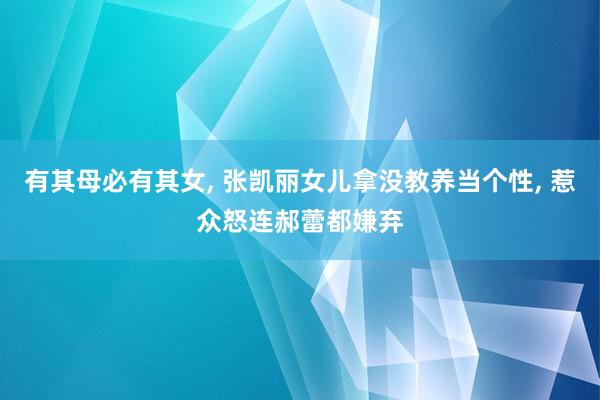 有其母必有其女, 张凯丽女儿拿没教养当个性, 惹众怒连郝蕾都嫌弃