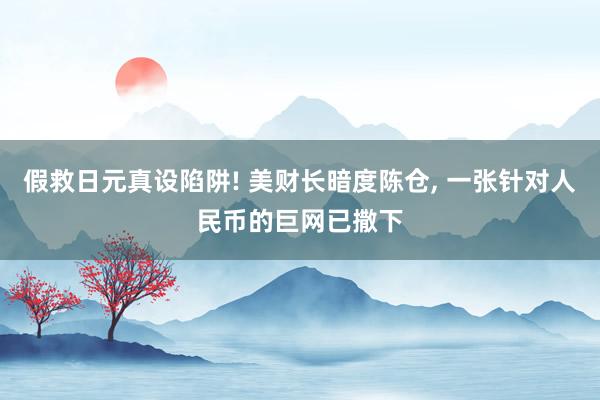 假救日元真设陷阱! 美财长暗度陈仓, 一张针对人民币的巨网已撒下