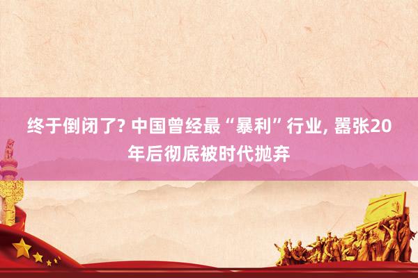 终于倒闭了? 中国曾经最“暴利”行业, 嚣张20年后彻底被时代抛弃