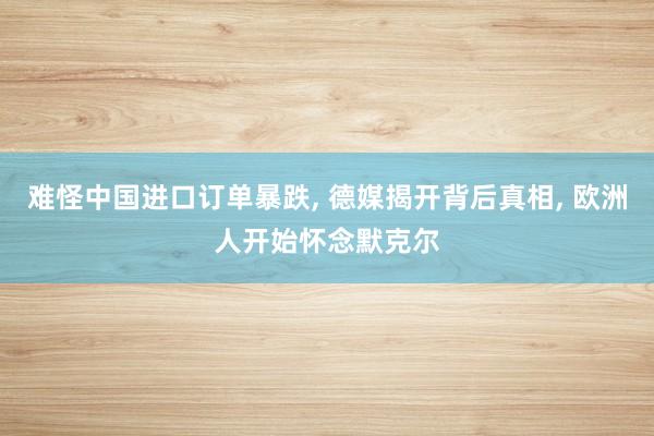 难怪中国进口订单暴跌, 德媒揭开背后真相, 欧洲人开始怀念默克尔